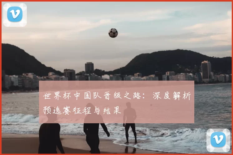 世界杯中国队晋级之路：深度解析预选赛征程与结果