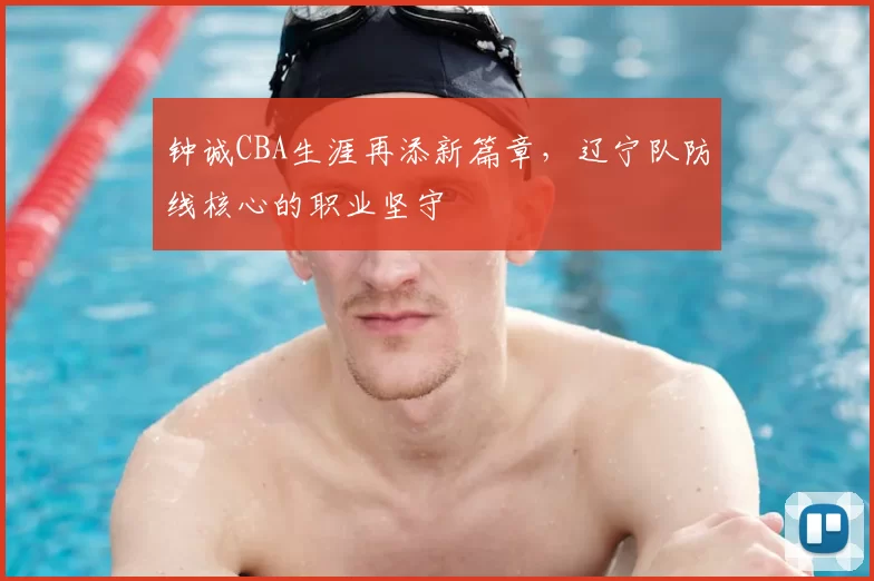 钟诚CBA生涯再添新篇章，辽宁队防线核心的职业坚守