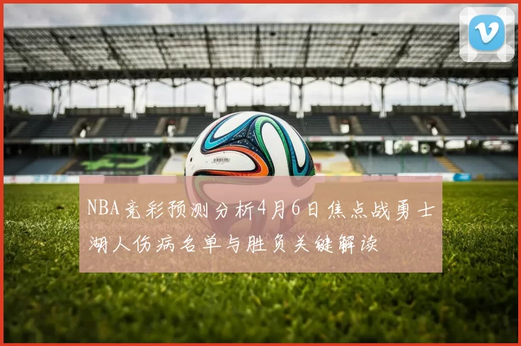 NBA竞彩预测分析4月6日焦点战勇士湖人伤病名单与胜负关键解读