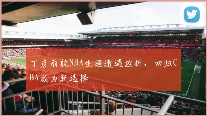 丁彦雨航NBA生涯遭遇挫折，回归CBA成为新选择