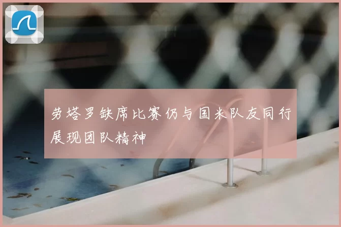 劳塔罗缺席比赛仍与国米队友同行展现团队精神