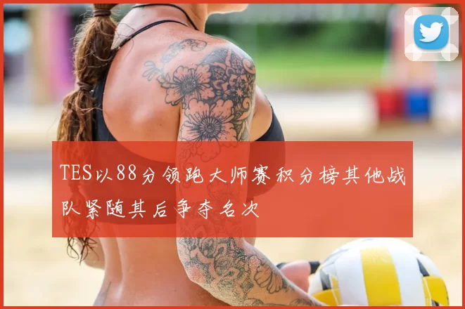 TES以88分领跑大师赛积分榜其他战队紧随其后争夺名次