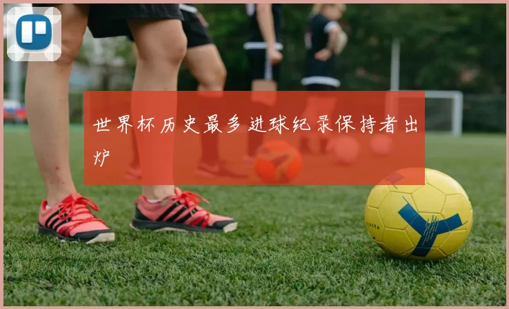 世界杯历史最多进球纪录保持者出炉