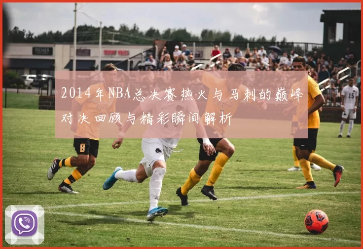 2014年NBA总决赛热火与马刺的巅峰对决回顾与精彩瞬间解析