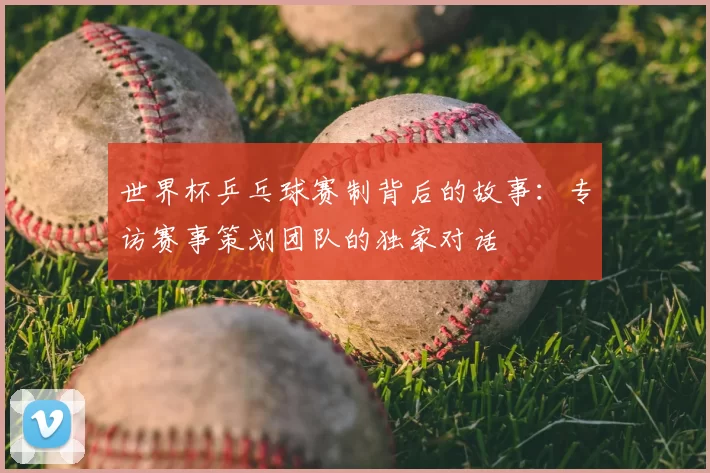 世界杯乒乓球赛制背后的故事：专访赛事策划团队的独家对话