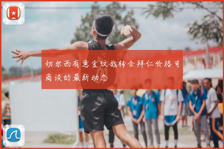 切尔西有意金玟哉转会拜仁价格可商谈的最新动态