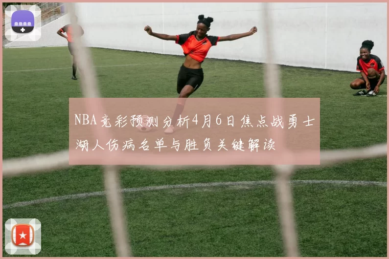 NBA竞彩预测分析4月6日焦点战勇士湖人伤病名单与胜负关键解读