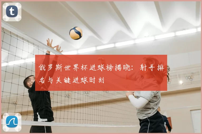 俄罗斯世界杯进球榜揭晓：射手排名与关键进球时刻