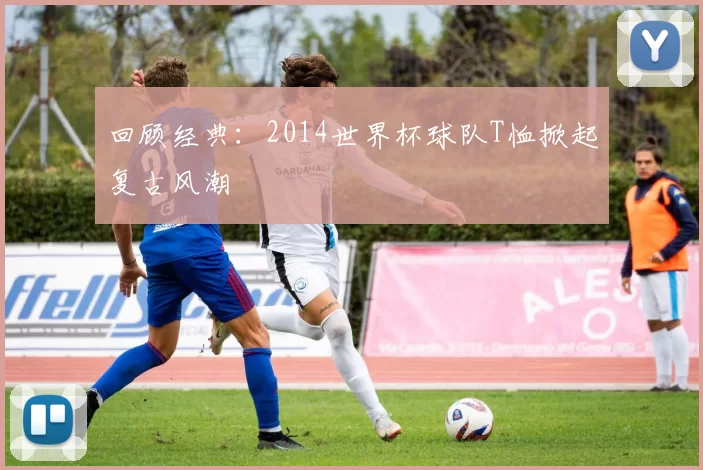 回顾经典：2014世界杯球队T恤掀起复古风潮