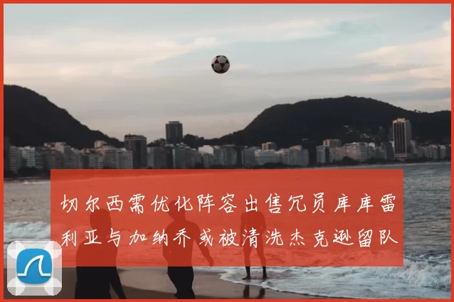 切尔西需优化阵容出售冗员库库雷利亚与加纳乔或被清洗杰克逊留队