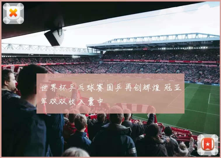 世界杯乒乓球赛国乒再创辉煌 冠亚军双双收入囊中