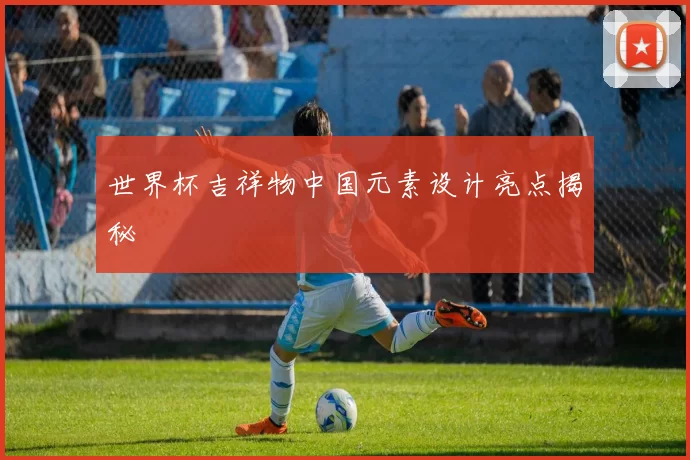 世界杯吉祥物中国元素设计亮点揭秘