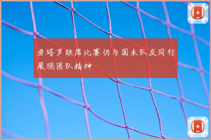 劳塔罗缺席比赛仍与国米队友同行展现团队精神