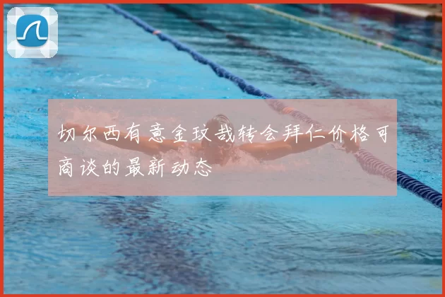 切尔西有意金玟哉转会拜仁价格可商谈的最新动态