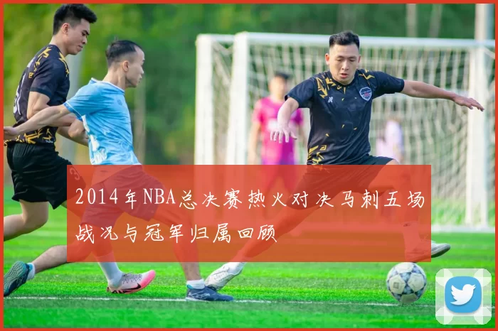 2014年NBA总决赛热火对决马刺五场战况与冠军归属回顾