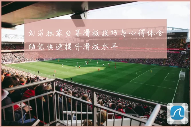 刘芳独家分享滑板技巧与心得体会助你快速提升滑板水平