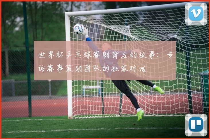 世界杯乒乓球赛制背后的故事：专访赛事策划团队的独家对话