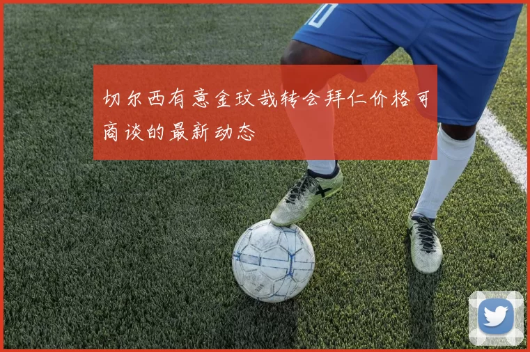 切尔西有意金玟哉转会拜仁价格可商谈的最新动态