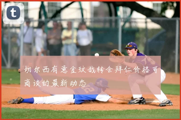 切尔西有意金玟哉转会拜仁价格可商谈的最新动态