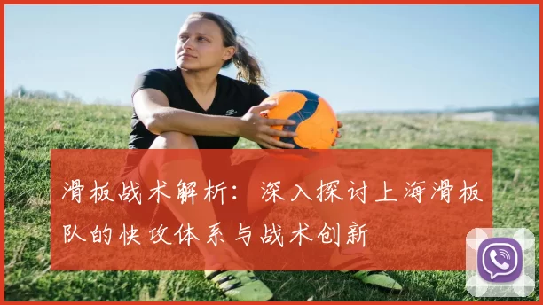 滑板战术解析：深入探讨上海滑板队的快攻体系与战术创新