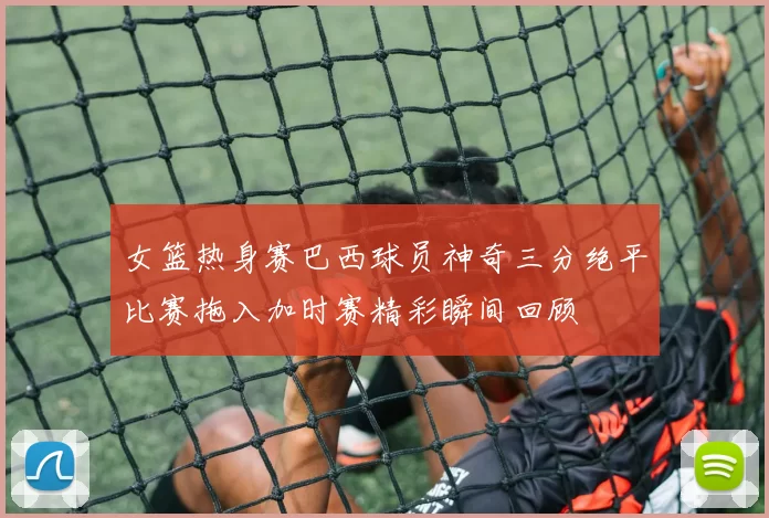 女篮热身赛巴西球员神奇三分绝平比赛拖入加时赛精彩瞬间回顾