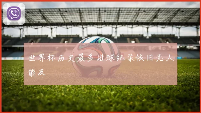 世界杯历史最多进球纪录依旧无人能及