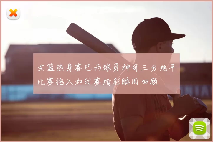 女篮热身赛巴西球员神奇三分绝平比赛拖入加时赛精彩瞬间回顾