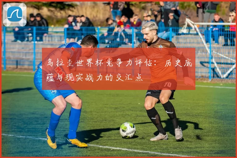 乌拉圭世界杯竞争力评估：历史底蕴与现实战力的交汇点