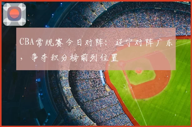 CBA常规赛今日对阵：辽宁对阵广东，争夺积分榜前列位置
