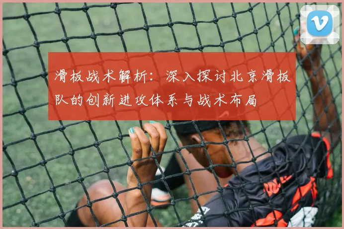 滑板战术解析：深入探讨北京滑板队的创新进攻体系与战术布局
