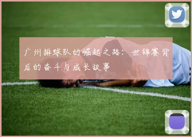 广州排球队的崛起之路:世锦赛背后的奋斗与成长故事