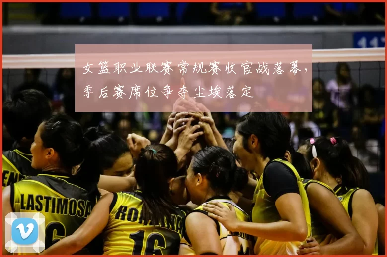女篮职业联赛常规赛收官战落幕，季后赛席位争夺尘埃落定