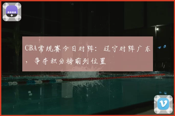 CBA常规赛今日对阵:辽宁对阵广东,争夺积分榜前列位置