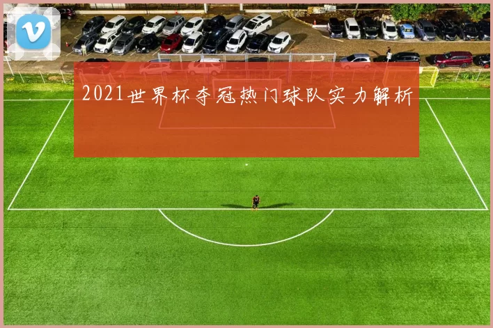 2021世界杯夺冠热门球队实力解析