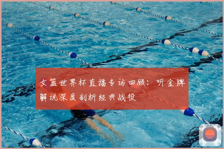 女篮世界杯直播专访回顾：听金牌解说深度剖析经典战役