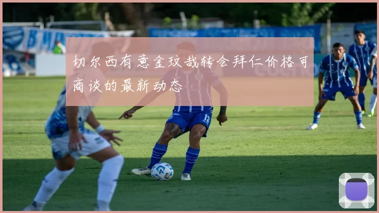 切尔西有意金玟哉转会拜仁价格可商谈的最新动态