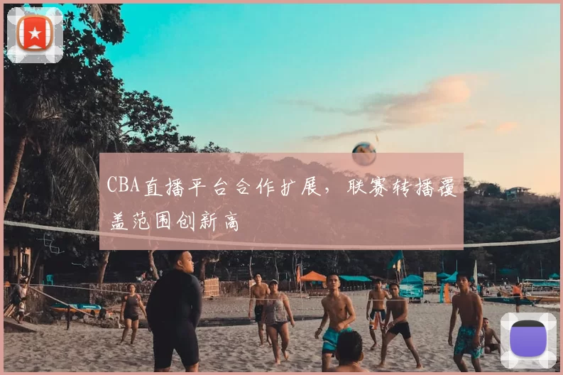 CBA直播平台合作扩展，联赛转播覆盖范围创新高