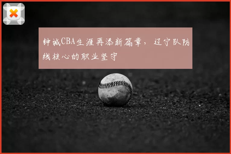钟诚CBA生涯再添新篇章，辽宁队防线核心的职业坚守