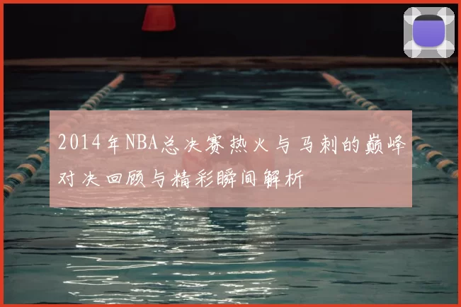 2014年NBA总决赛热火与马刺的巅峰对决回顾与精彩瞬间解析
