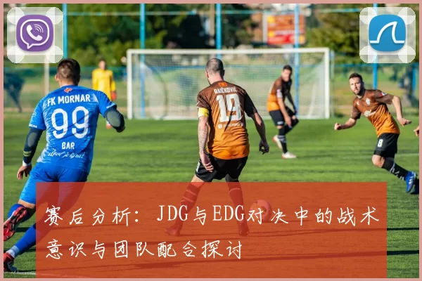赛后分析：JDG与EDG对决中的战术意识与团队配合探讨