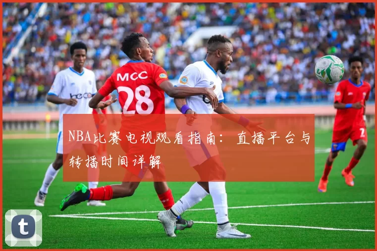 NBA比赛电视观看指南：直播平台与转播时间详解