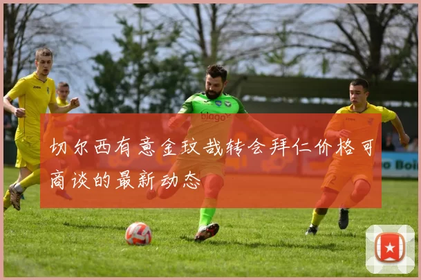 切尔西有意金玟哉转会拜仁价格可商谈的最新动态
