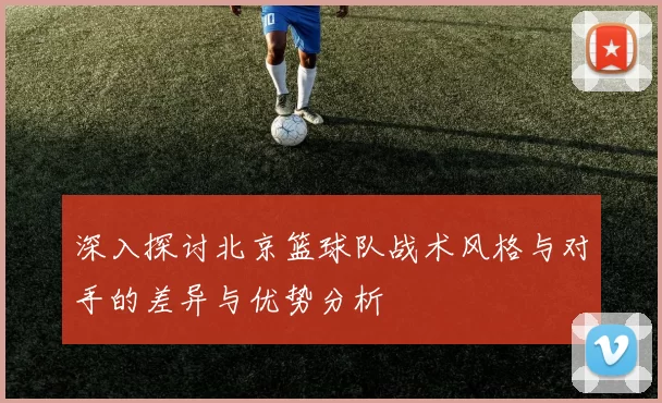 深入探讨北京篮球队战术风格与对手的差异与优势分析