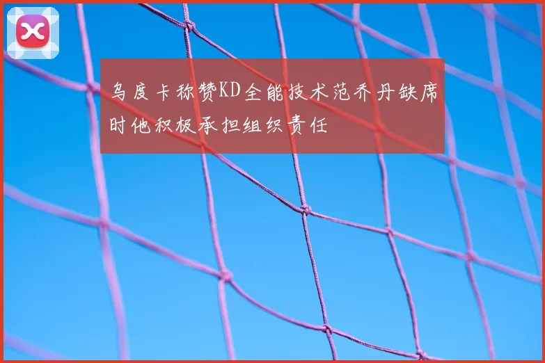 乌度卡称赞KD全能技术范乔丹缺席时他积极承担组织责任