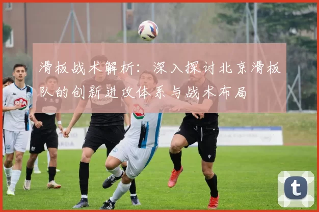 滑板战术解析：深入探讨北京滑板队的创新进攻体系与战术布局