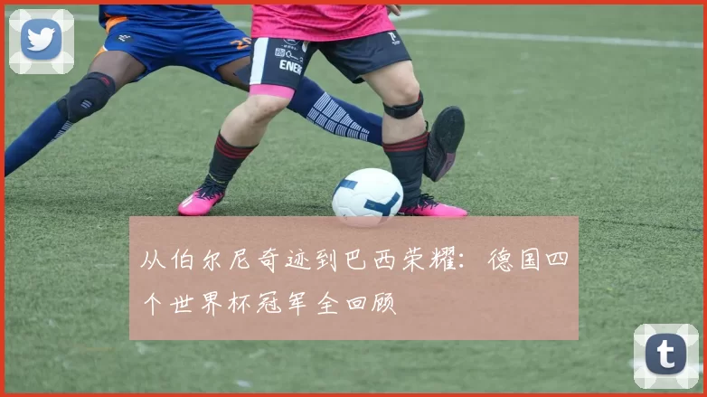 从伯尔尼奇迹到巴西荣耀：德国四个世界杯冠军全回顾