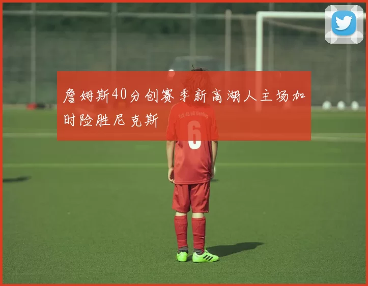 詹姆斯40分创赛季新高湖人主场加时险胜尼克斯