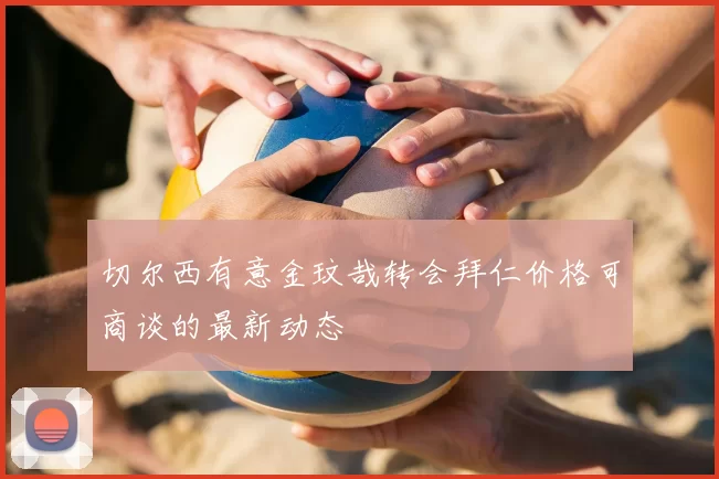 切尔西有意金玟哉转会拜仁价格可商谈的最新动态
