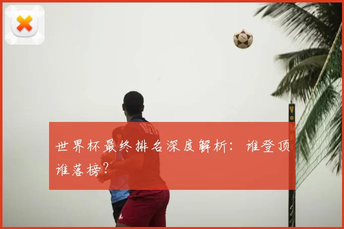 世界杯最终排名深度解析：谁登顶谁落榜？