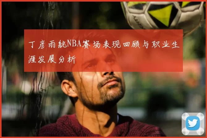 丁彦雨航NBA赛场表现回顾与职业生涯发展分析